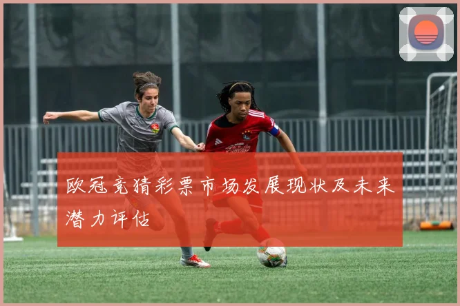 欧冠竞猜彩票市场发展现状及未来潜力评估