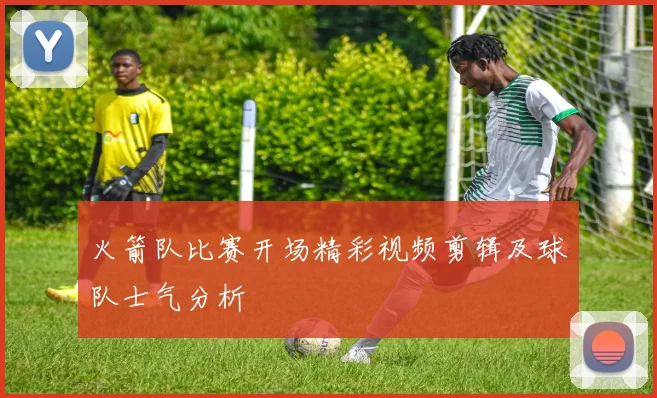 火箭队比赛开场精彩视频剪辑及球队士气分析