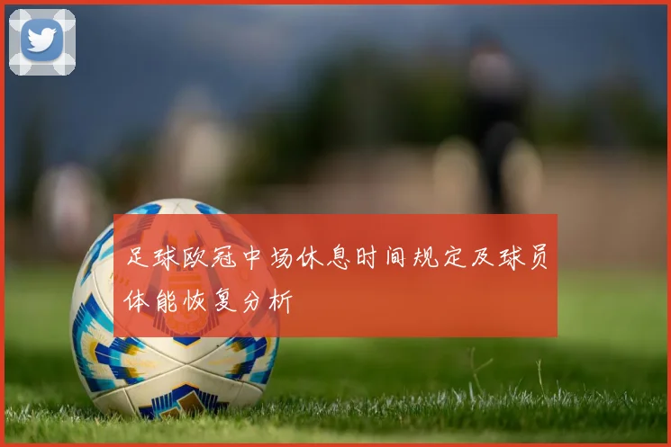 足球欧冠中场休息时间规定及球员体能恢复分析