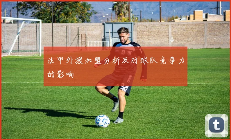 法甲外援加盟分析及对球队竞争力的影响